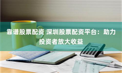 靠谱股票配资 深圳股票配资平台：助力投资者放大收益