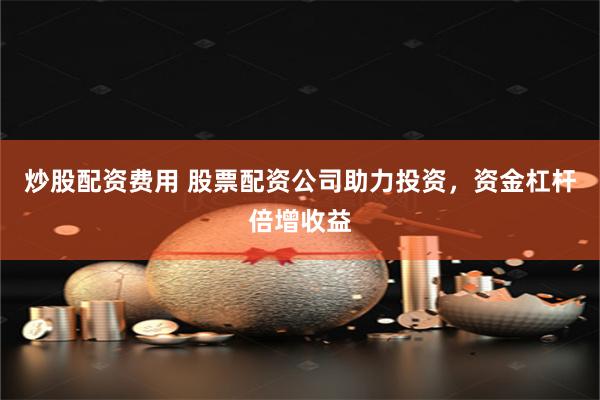 炒股配资费用 股票配资公司助力投资，资金杠杆倍增收益