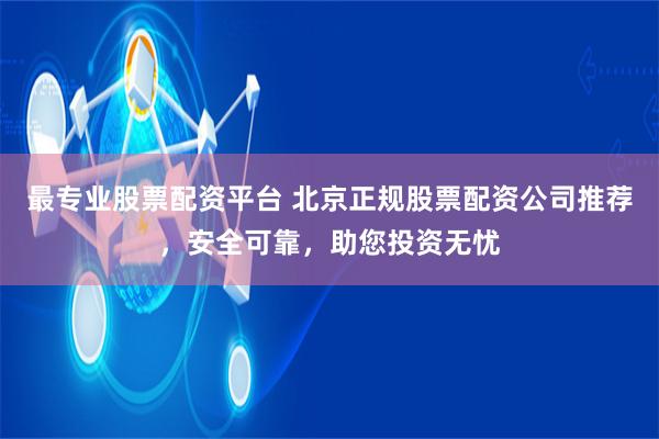 最专业股票配资平台 北京正规股票配资公司推荐，安全可靠，助您投资无忧