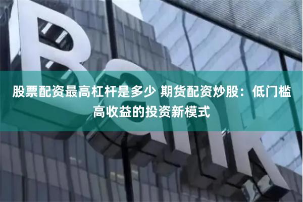 股票配资最高杠杆是多少 期货配资炒股：低门槛高收益的投资新模式