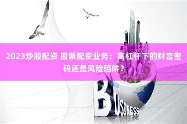 2023炒股配资 股票配资业务：高杠杆下的财富密码还是风险陷阱？