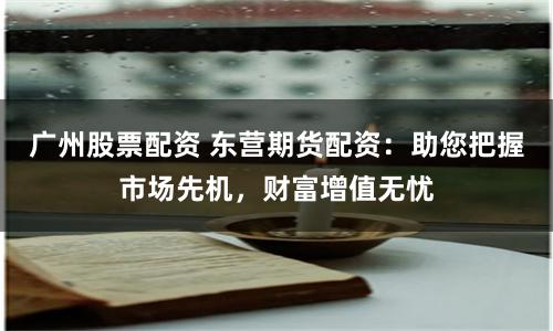 广州股票配资 东营期货配资：助您把握市场先机，财富增值无忧