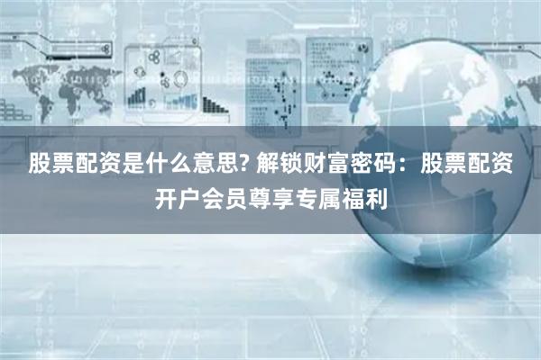 股票配资是什么意思? 解锁财富密码：股票配资开户会员尊享专属福利