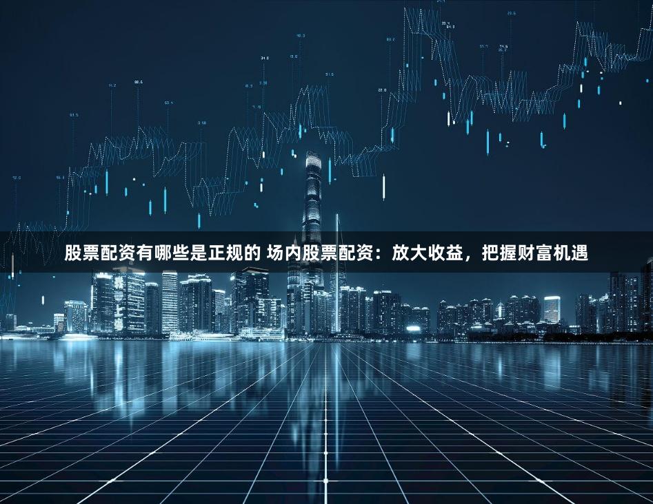 股票配资有哪些是正规的 场内股票配资:放大收益,把握财富机遇