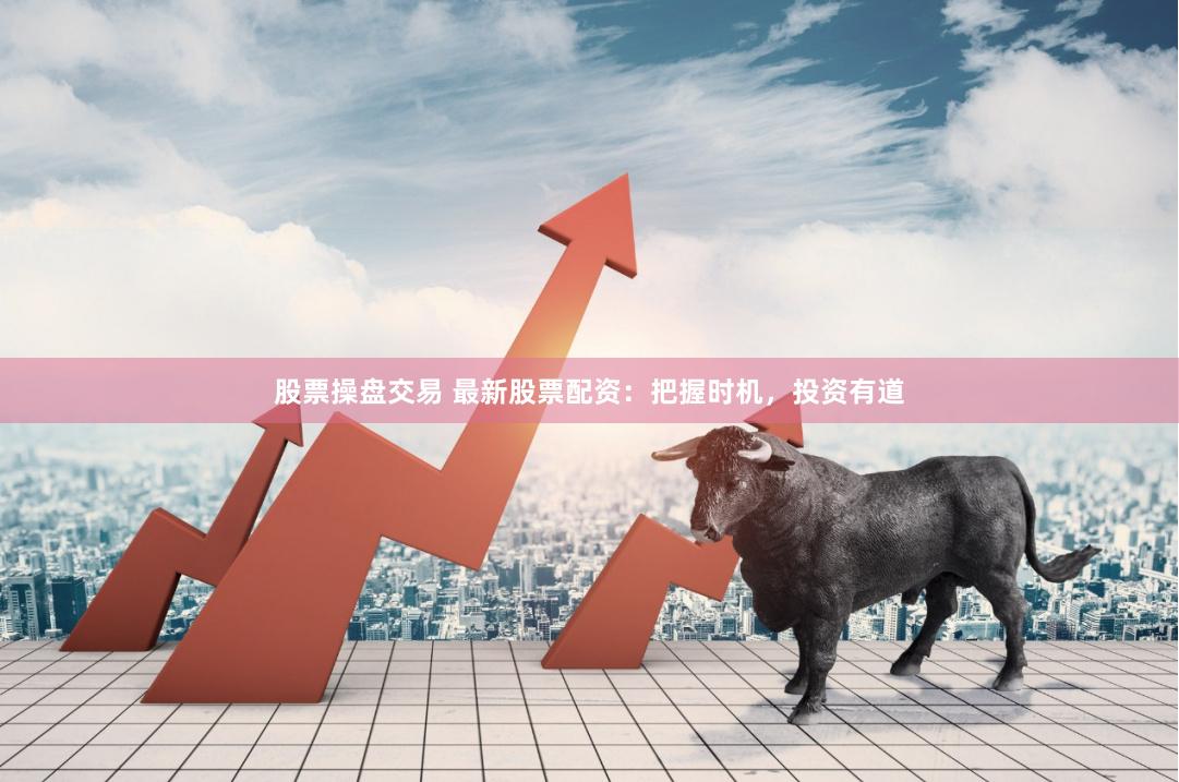 股票操盘交易 最新股票配资：把握时机，投资有道