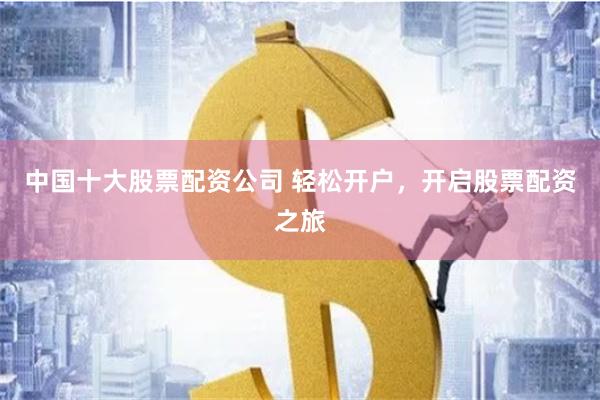 中国十大股票配资公司 轻松开户，开启股票配资之旅