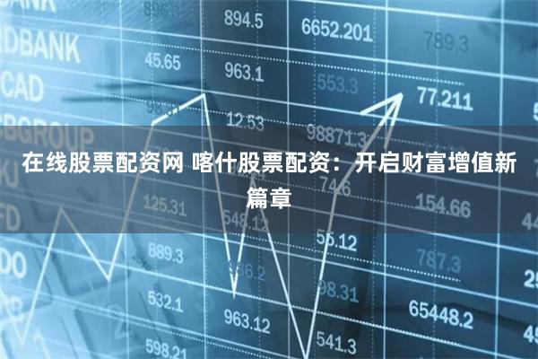 在线股票配资网 喀什股票配资：开启财富增值新篇章