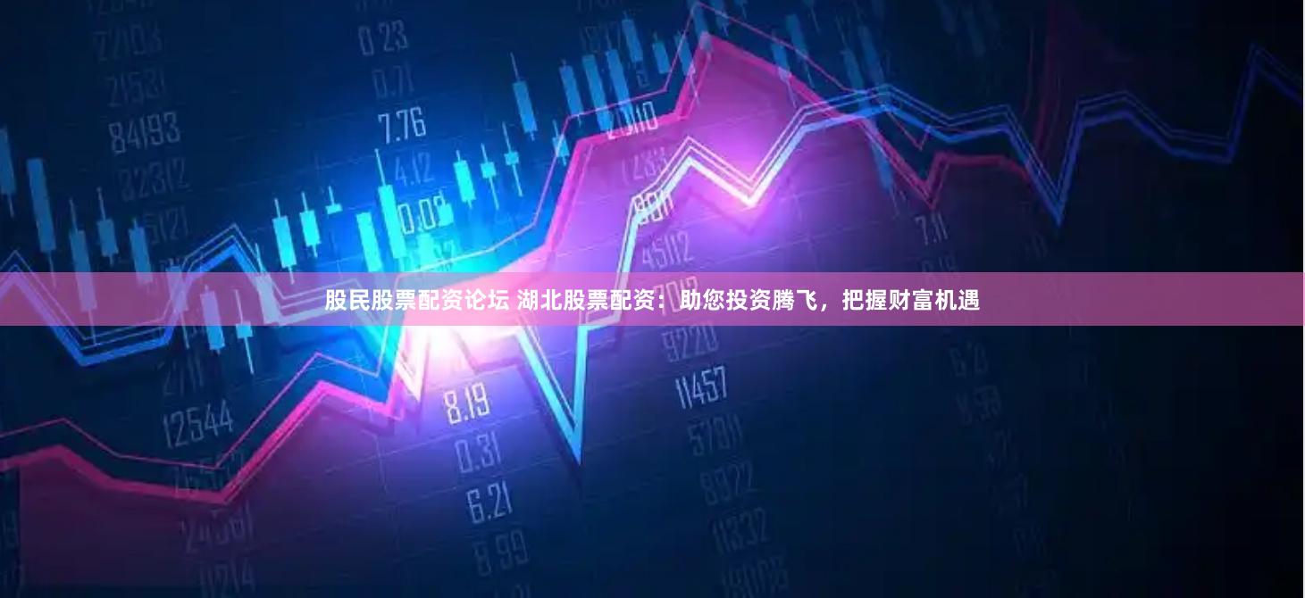 股民股票配资论坛 湖北股票配资：助您投资腾飞，把握财富机遇