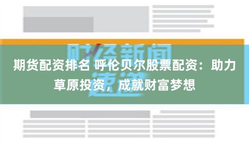 期货配资排名 呼伦贝尔股票配资：助力草原投资，成就财富梦想