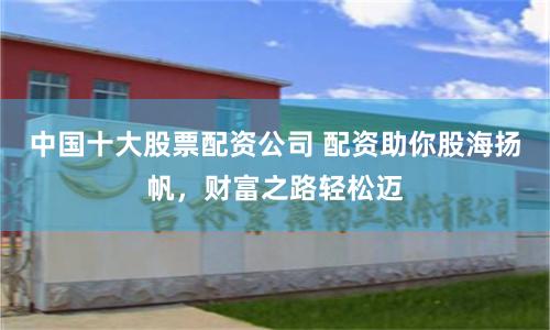 中国十大股票配资公司 配资助你股海扬帆，财富之路轻松迈