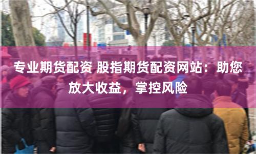 专业期货配资 股指期货配资网站:助您放大收益,掌控风险