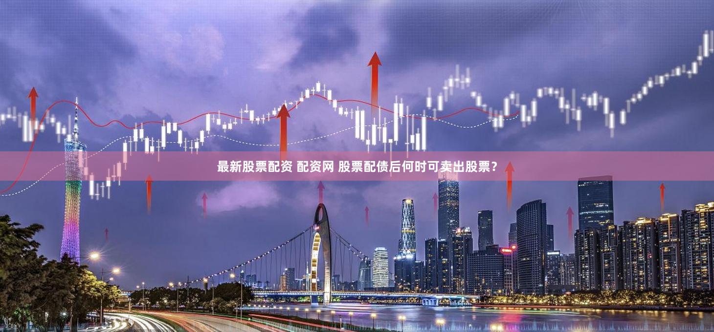 最新股票配资 配资网 股票配债后何时可卖出股票？