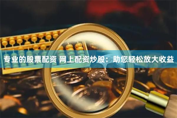 专业的股票配资 网上配资炒股：助您轻松放大收益