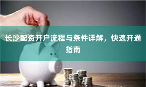 长沙配资开户流程与条件详解，快速开通指南