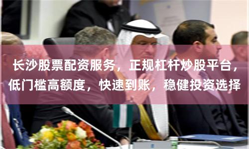 长沙股票配资服务，正规杠杆炒股平台，低门槛高额度，快速到账，稳健投资选择